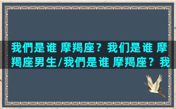 我們是谁 摩羯座？我们是谁 摩羯座男生/我們是谁 摩羯座？我们是谁 摩羯座男生-我的网站